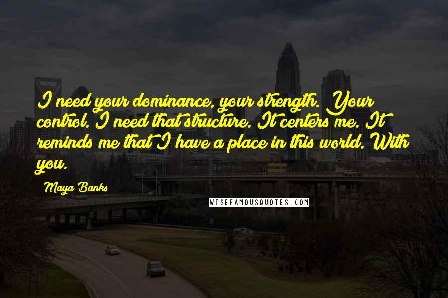 Maya Banks Quotes: I need your dominance, your strength. Your control. I need that structure. It centers me. It reminds me that I have a place in this world. With you.