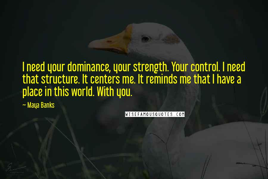 Maya Banks Quotes: I need your dominance, your strength. Your control. I need that structure. It centers me. It reminds me that I have a place in this world. With you.
