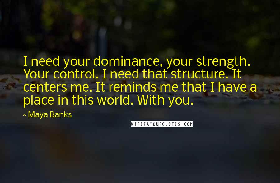 Maya Banks Quotes: I need your dominance, your strength. Your control. I need that structure. It centers me. It reminds me that I have a place in this world. With you.