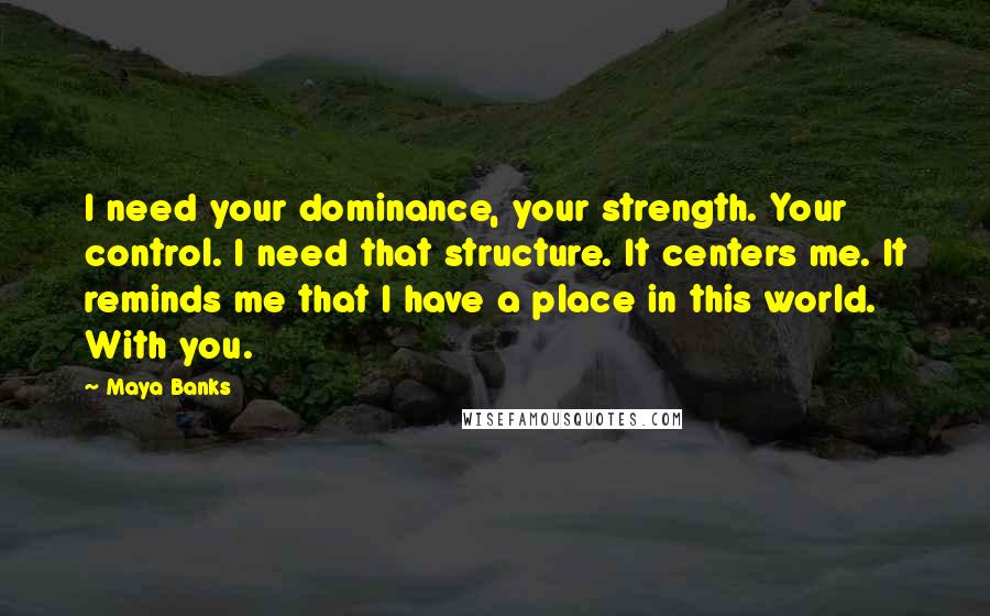 Maya Banks Quotes: I need your dominance, your strength. Your control. I need that structure. It centers me. It reminds me that I have a place in this world. With you.