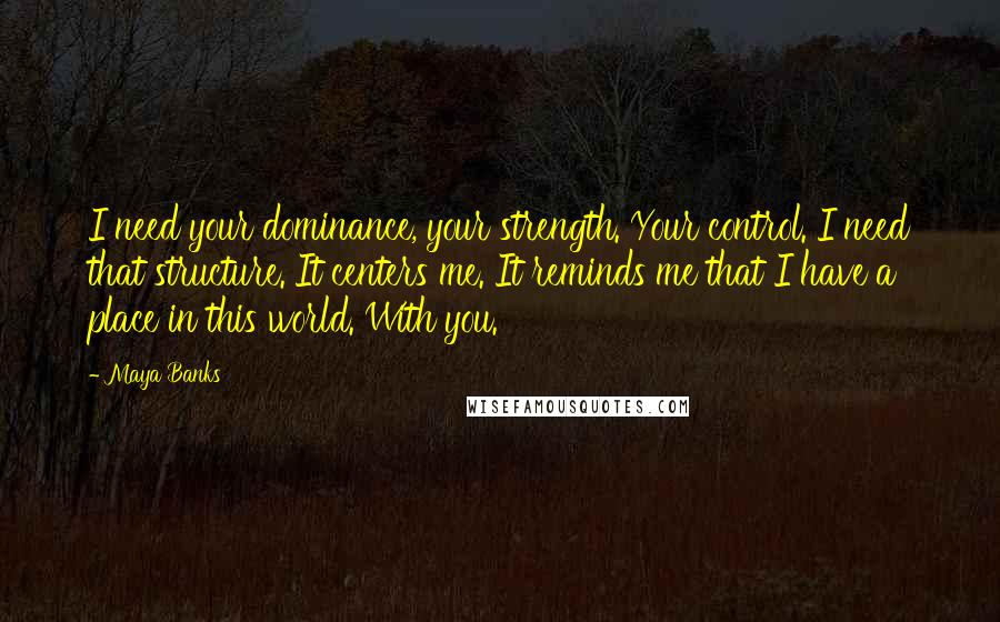 Maya Banks Quotes: I need your dominance, your strength. Your control. I need that structure. It centers me. It reminds me that I have a place in this world. With you.