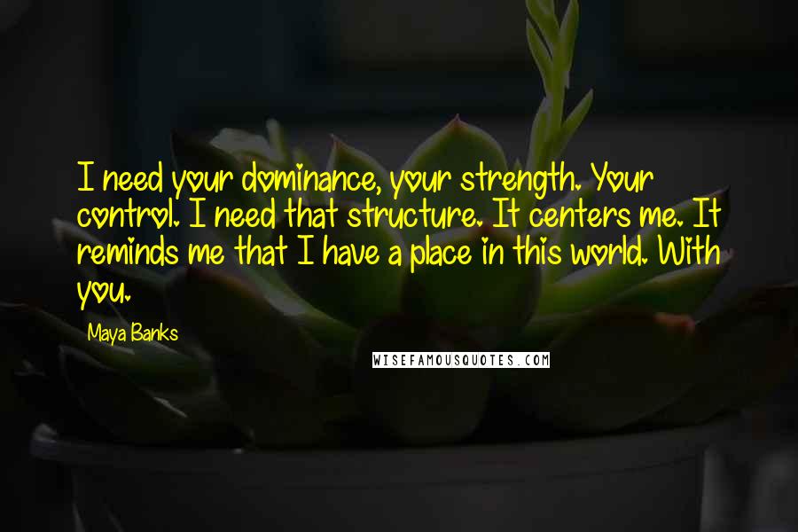 Maya Banks Quotes: I need your dominance, your strength. Your control. I need that structure. It centers me. It reminds me that I have a place in this world. With you.