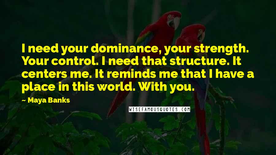 Maya Banks Quotes: I need your dominance, your strength. Your control. I need that structure. It centers me. It reminds me that I have a place in this world. With you.
