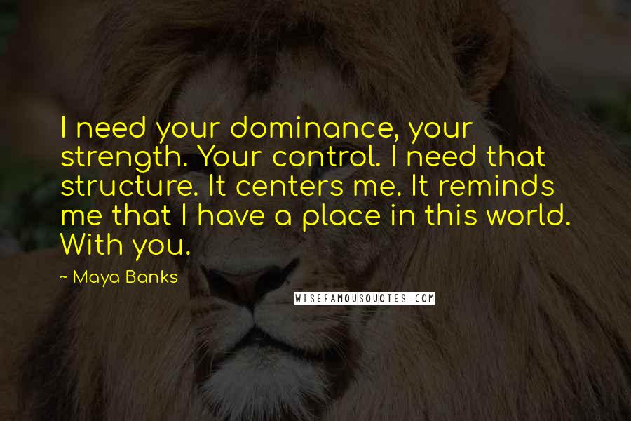 Maya Banks Quotes: I need your dominance, your strength. Your control. I need that structure. It centers me. It reminds me that I have a place in this world. With you.