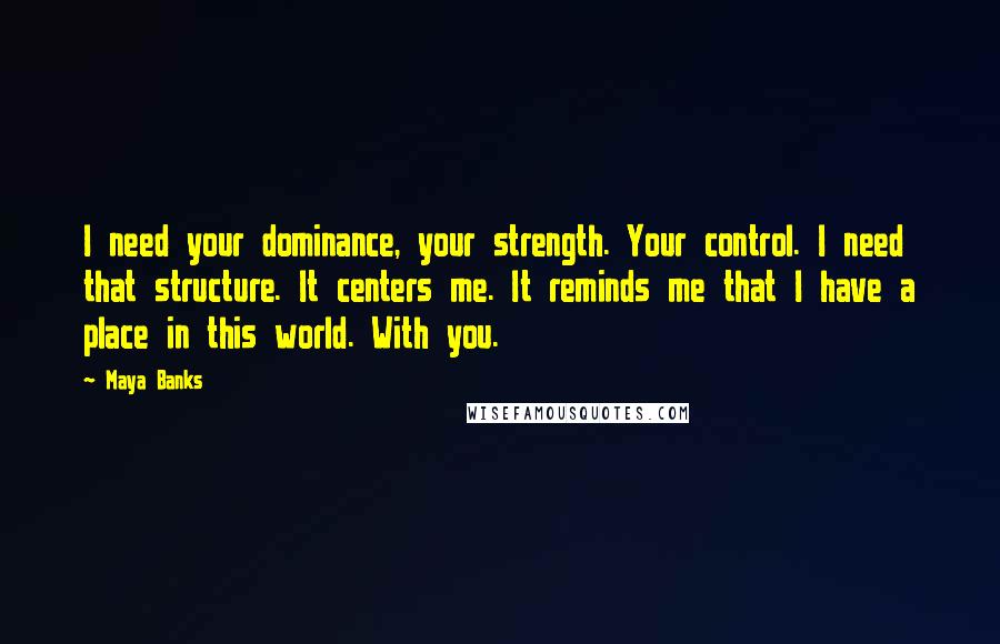 Maya Banks Quotes: I need your dominance, your strength. Your control. I need that structure. It centers me. It reminds me that I have a place in this world. With you.
