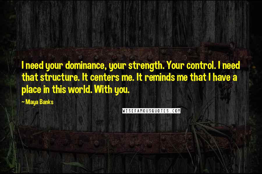 Maya Banks Quotes: I need your dominance, your strength. Your control. I need that structure. It centers me. It reminds me that I have a place in this world. With you.