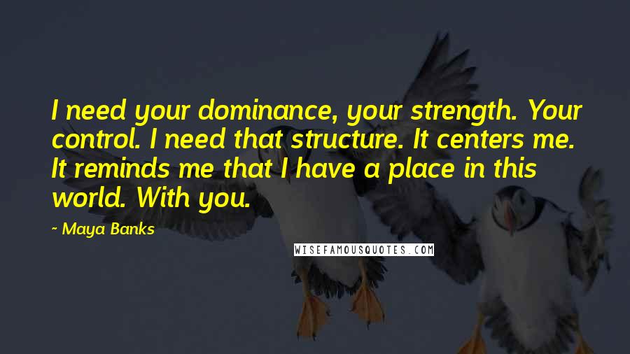 Maya Banks Quotes: I need your dominance, your strength. Your control. I need that structure. It centers me. It reminds me that I have a place in this world. With you.