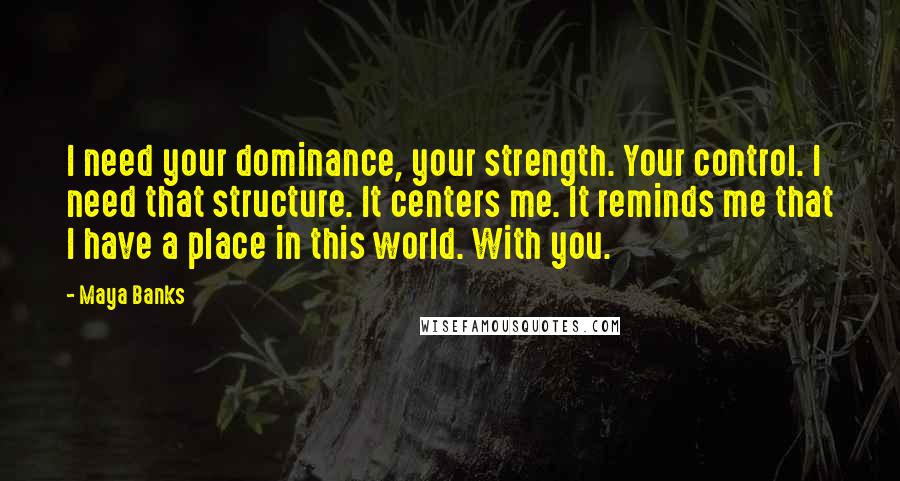 Maya Banks Quotes: I need your dominance, your strength. Your control. I need that structure. It centers me. It reminds me that I have a place in this world. With you.
