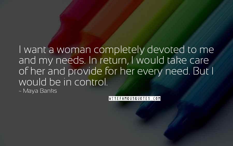 Maya Banks Quotes: I want a woman completely devoted to me and my needs. In return, I would take care of her and provide for her every need. But I would be in control.