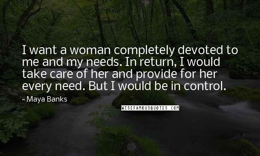 Maya Banks Quotes: I want a woman completely devoted to me and my needs. In return, I would take care of her and provide for her every need. But I would be in control.