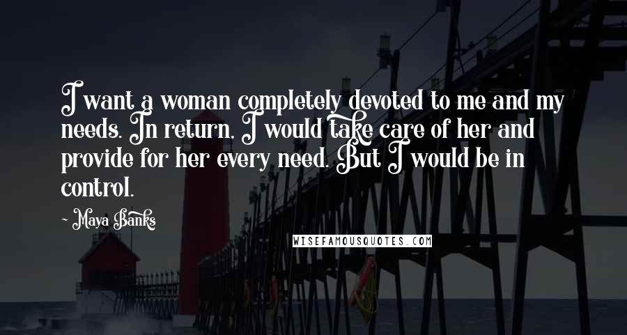 Maya Banks Quotes: I want a woman completely devoted to me and my needs. In return, I would take care of her and provide for her every need. But I would be in control.