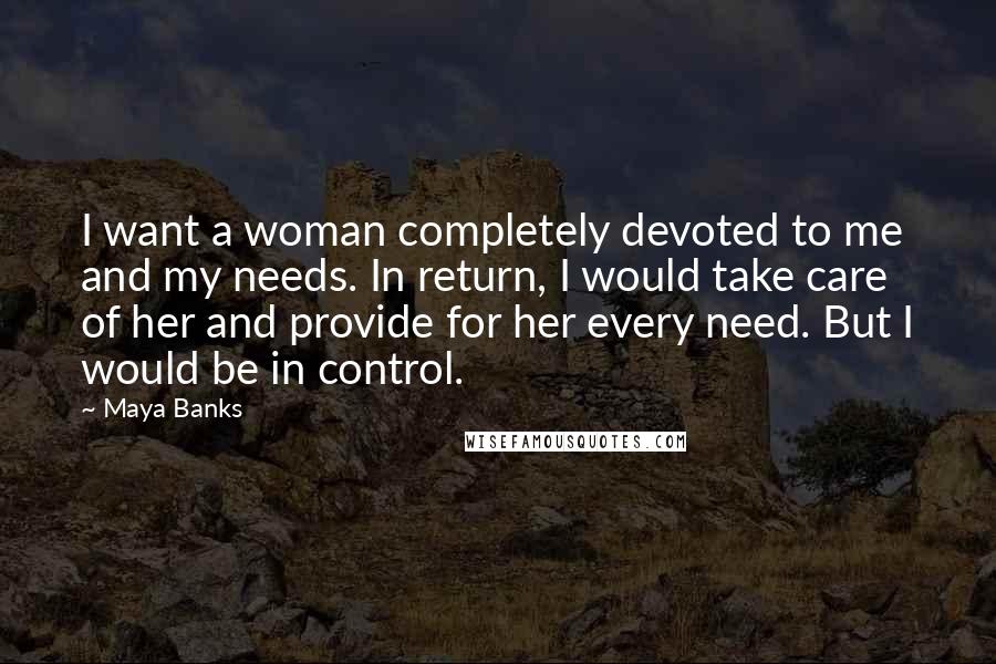 Maya Banks Quotes: I want a woman completely devoted to me and my needs. In return, I would take care of her and provide for her every need. But I would be in control.