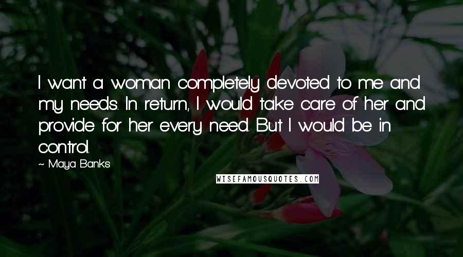 Maya Banks Quotes: I want a woman completely devoted to me and my needs. In return, I would take care of her and provide for her every need. But I would be in control.