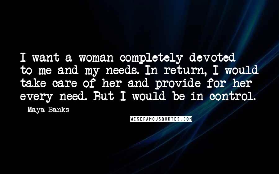 Maya Banks Quotes: I want a woman completely devoted to me and my needs. In return, I would take care of her and provide for her every need. But I would be in control.