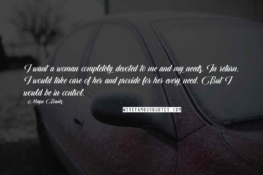 Maya Banks Quotes: I want a woman completely devoted to me and my needs. In return, I would take care of her and provide for her every need. But I would be in control.