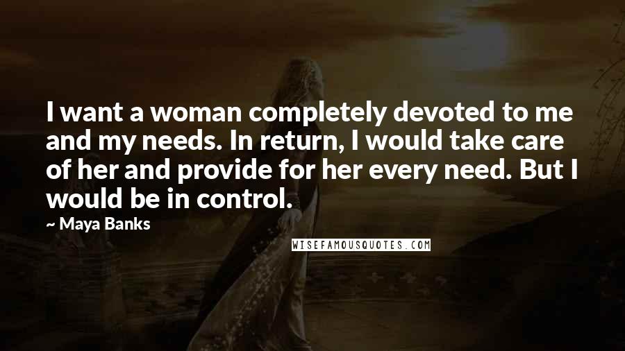 Maya Banks Quotes: I want a woman completely devoted to me and my needs. In return, I would take care of her and provide for her every need. But I would be in control.