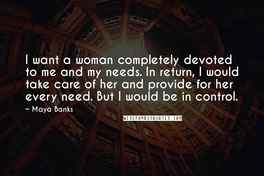 Maya Banks Quotes: I want a woman completely devoted to me and my needs. In return, I would take care of her and provide for her every need. But I would be in control.