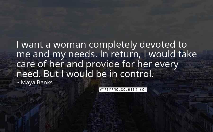 Maya Banks Quotes: I want a woman completely devoted to me and my needs. In return, I would take care of her and provide for her every need. But I would be in control.