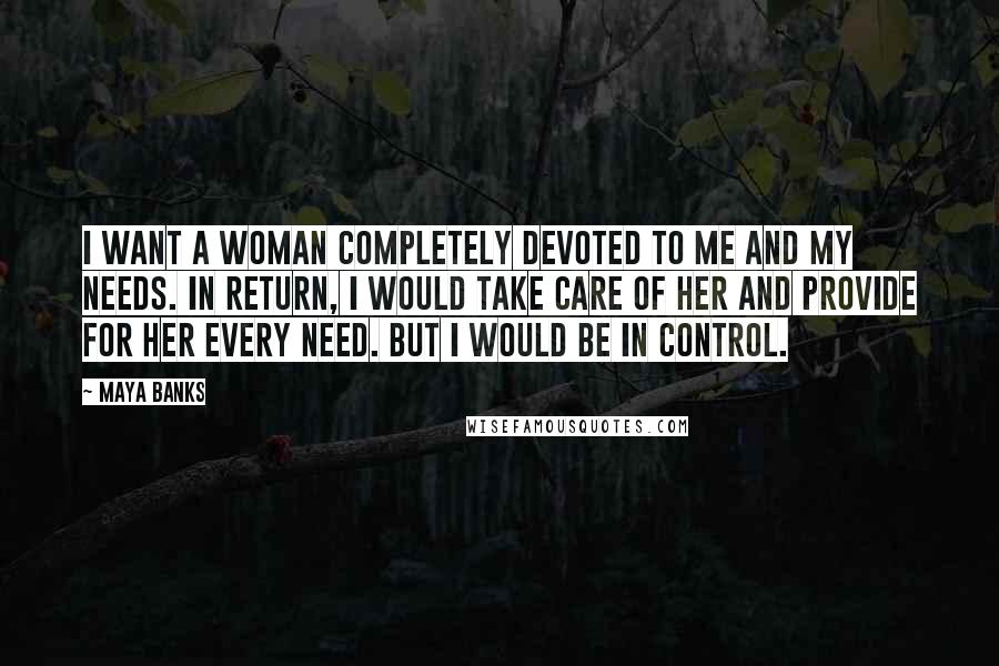 Maya Banks Quotes: I want a woman completely devoted to me and my needs. In return, I would take care of her and provide for her every need. But I would be in control.