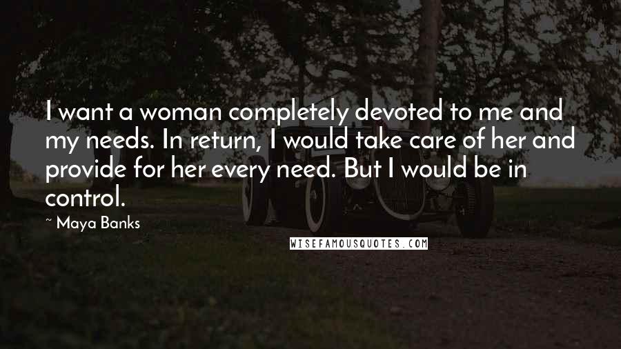 Maya Banks Quotes: I want a woman completely devoted to me and my needs. In return, I would take care of her and provide for her every need. But I would be in control.