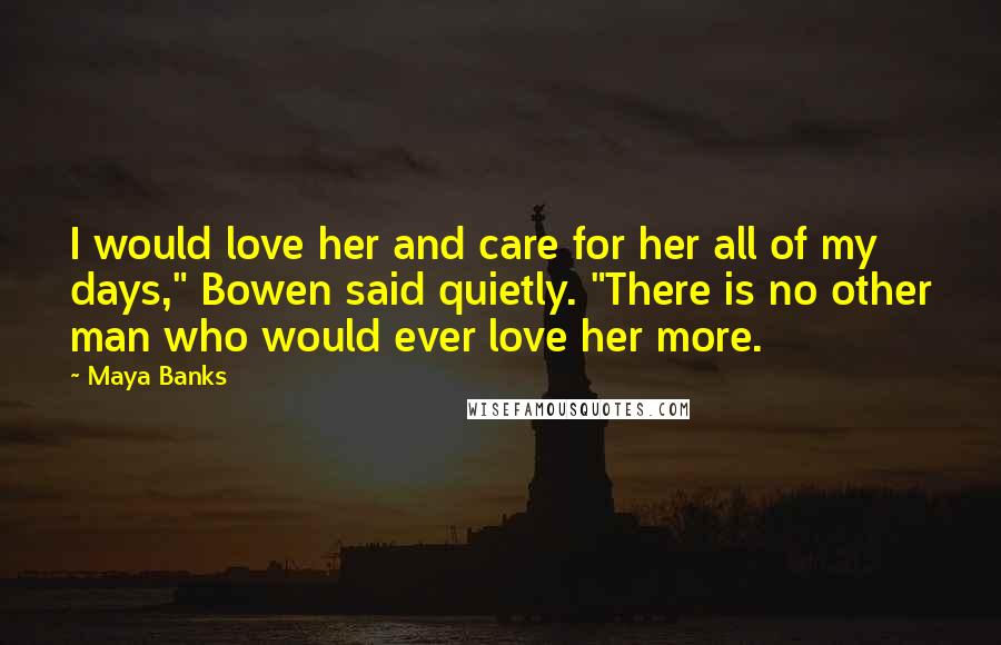 Maya Banks Quotes: I would love her and care for her all of my days," Bowen said quietly. "There is no other man who would ever love her more.