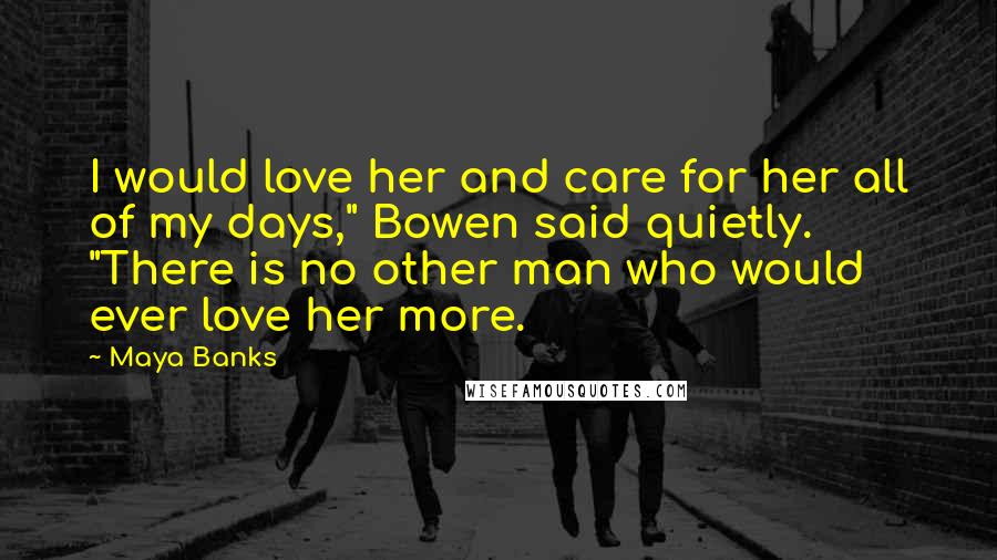 Maya Banks Quotes: I would love her and care for her all of my days," Bowen said quietly. "There is no other man who would ever love her more.