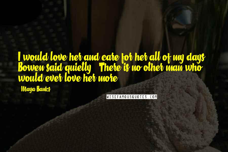 Maya Banks Quotes: I would love her and care for her all of my days," Bowen said quietly. "There is no other man who would ever love her more.