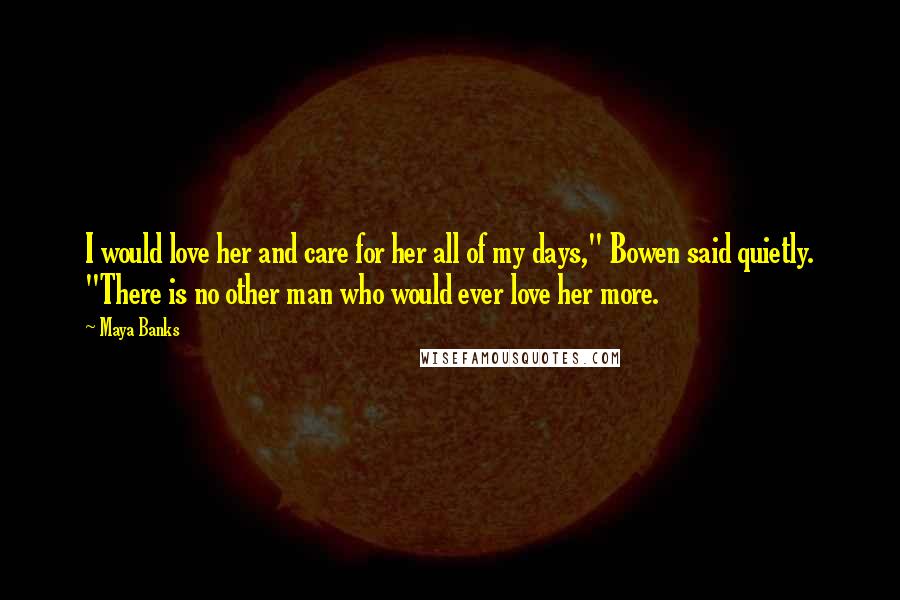 Maya Banks Quotes: I would love her and care for her all of my days," Bowen said quietly. "There is no other man who would ever love her more.