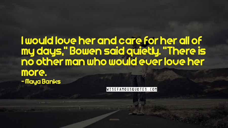 Maya Banks Quotes: I would love her and care for her all of my days," Bowen said quietly. "There is no other man who would ever love her more.