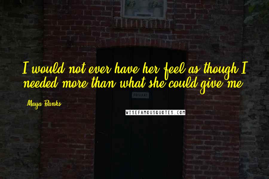 Maya Banks Quotes: I would not ever have her feel as though I needed more than what she could give me.