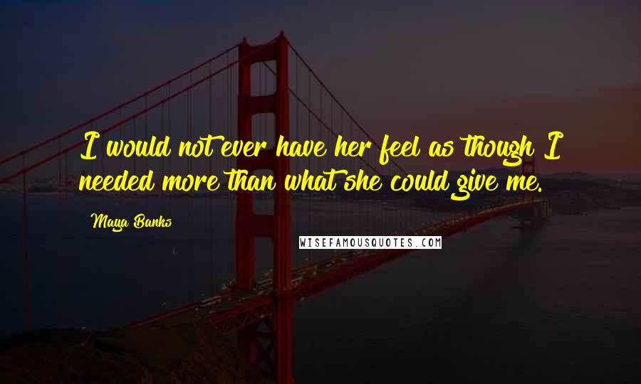 Maya Banks Quotes: I would not ever have her feel as though I needed more than what she could give me.