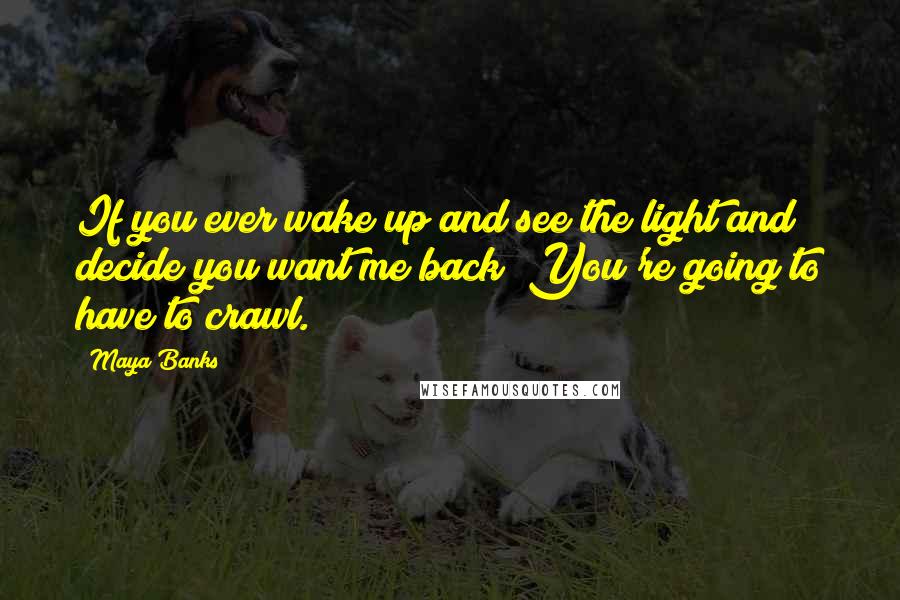 Maya Banks Quotes: If you ever wake up and see the light and decide you want me back? You're going to have to crawl.