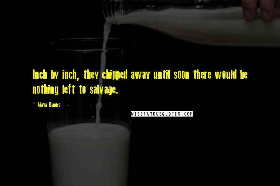 Maya Banks Quotes: Inch by inch, they chipped away until soon there would be nothing left to salvage.