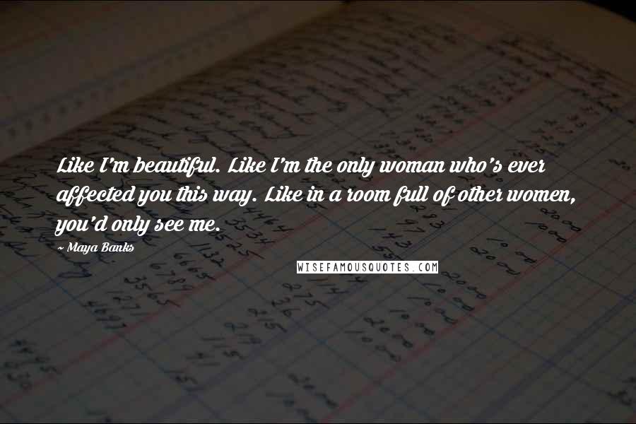 Maya Banks Quotes: Like I'm beautiful. Like I'm the only woman who's ever affected you this way. Like in a room full of other women, you'd only see me.