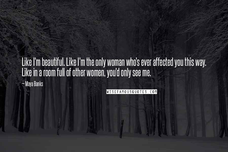 Maya Banks Quotes: Like I'm beautiful. Like I'm the only woman who's ever affected you this way. Like in a room full of other women, you'd only see me.