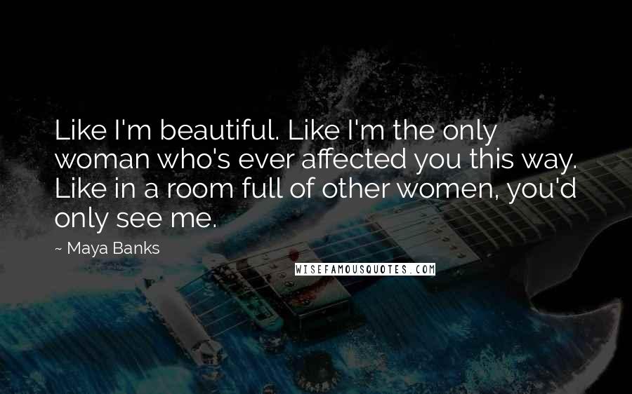 Maya Banks Quotes: Like I'm beautiful. Like I'm the only woman who's ever affected you this way. Like in a room full of other women, you'd only see me.