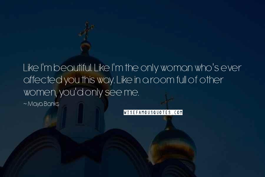 Maya Banks Quotes: Like I'm beautiful. Like I'm the only woman who's ever affected you this way. Like in a room full of other women, you'd only see me.