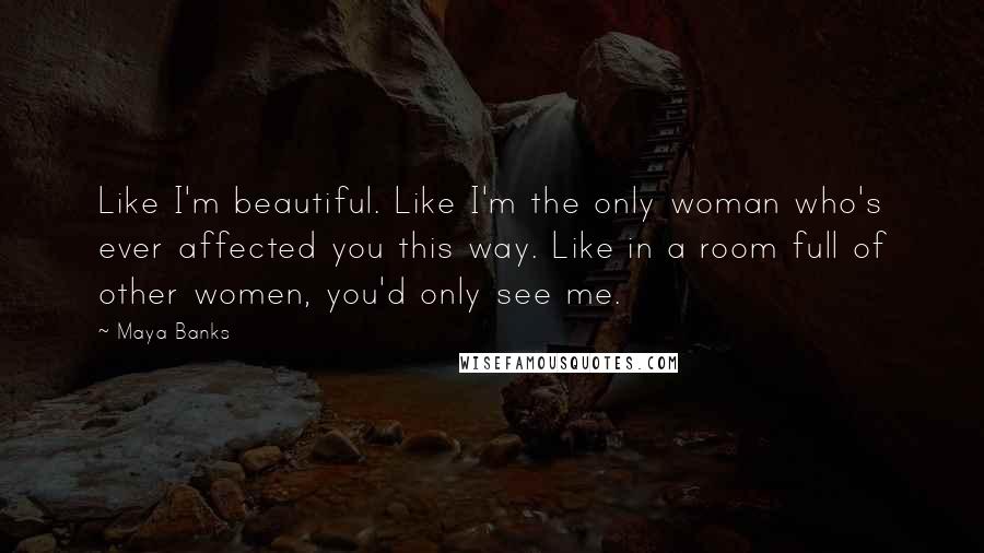 Maya Banks Quotes: Like I'm beautiful. Like I'm the only woman who's ever affected you this way. Like in a room full of other women, you'd only see me.