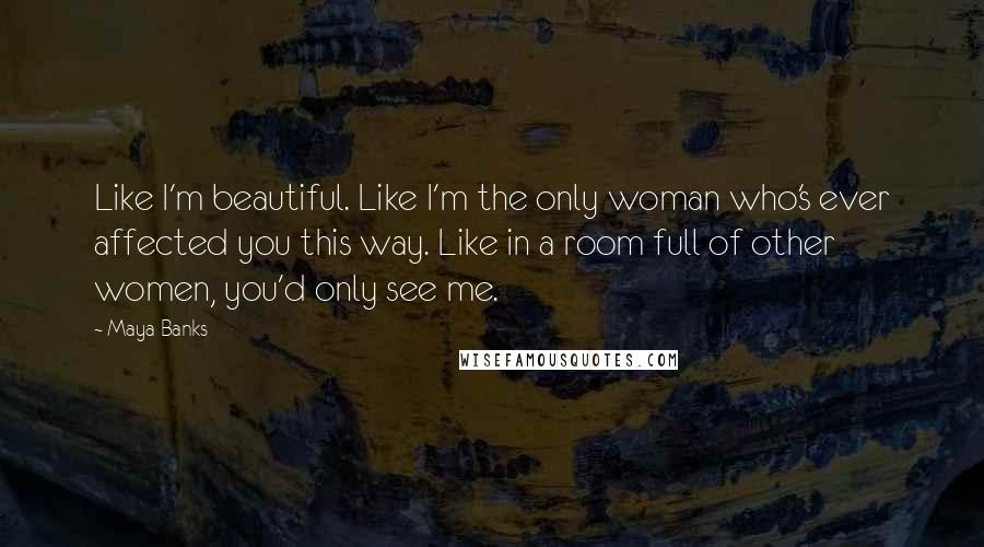 Maya Banks Quotes: Like I'm beautiful. Like I'm the only woman who's ever affected you this way. Like in a room full of other women, you'd only see me.