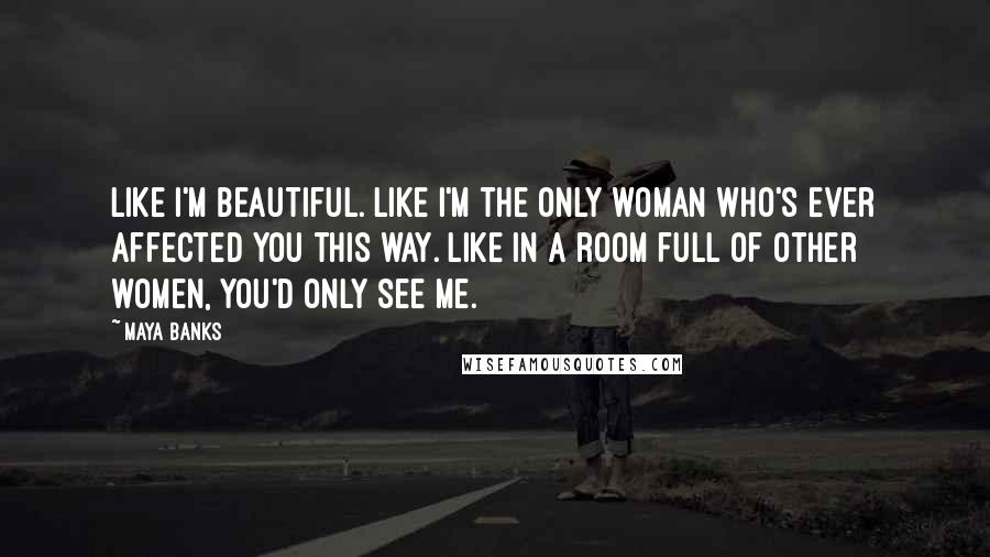 Maya Banks Quotes: Like I'm beautiful. Like I'm the only woman who's ever affected you this way. Like in a room full of other women, you'd only see me.