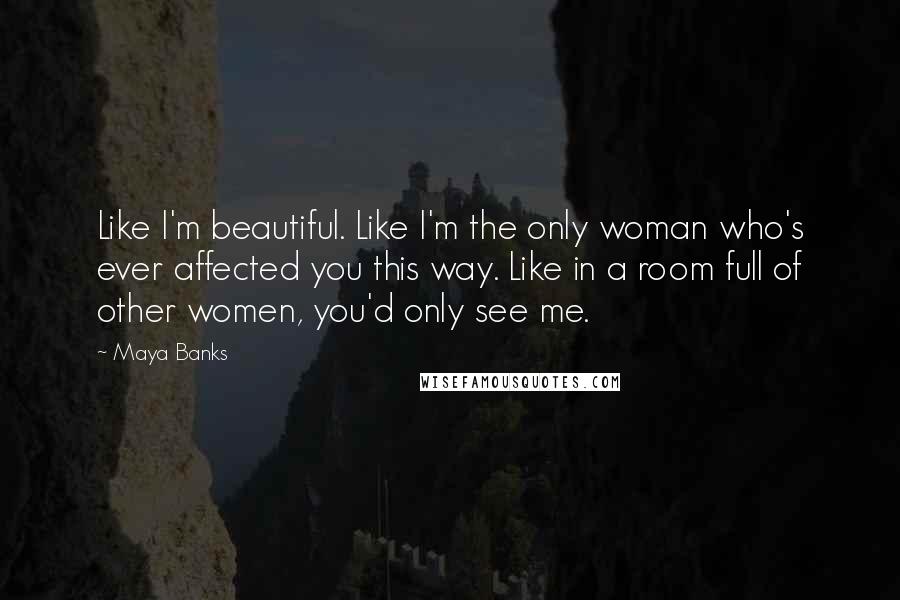 Maya Banks Quotes: Like I'm beautiful. Like I'm the only woman who's ever affected you this way. Like in a room full of other women, you'd only see me.