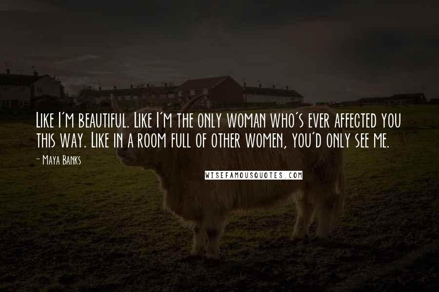 Maya Banks Quotes: Like I'm beautiful. Like I'm the only woman who's ever affected you this way. Like in a room full of other women, you'd only see me.