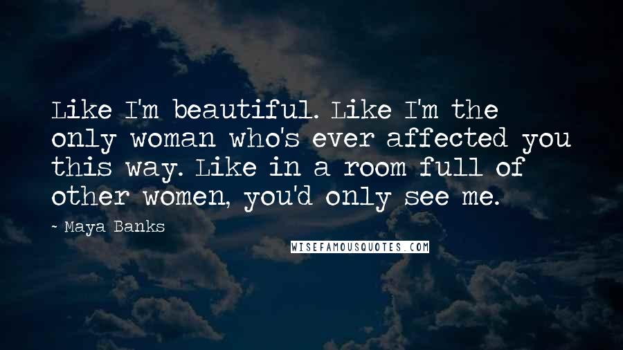 Maya Banks Quotes: Like I'm beautiful. Like I'm the only woman who's ever affected you this way. Like in a room full of other women, you'd only see me.