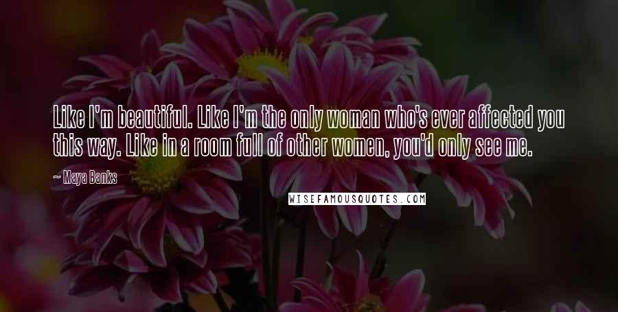 Maya Banks Quotes: Like I'm beautiful. Like I'm the only woman who's ever affected you this way. Like in a room full of other women, you'd only see me.