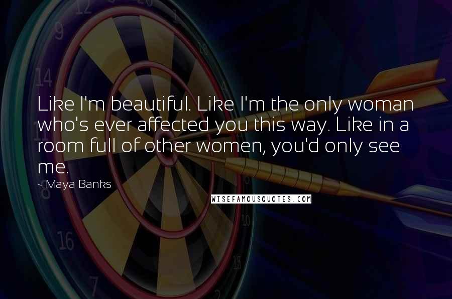 Maya Banks Quotes: Like I'm beautiful. Like I'm the only woman who's ever affected you this way. Like in a room full of other women, you'd only see me.