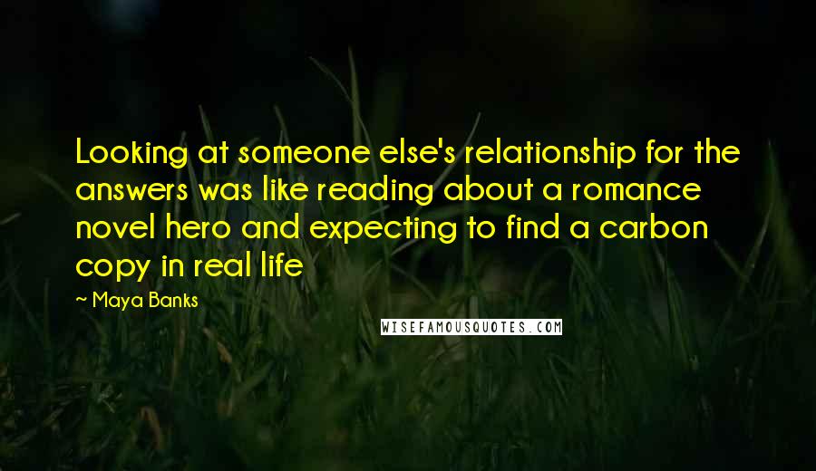 Maya Banks Quotes: Looking at someone else's relationship for the answers was like reading about a romance novel hero and expecting to find a carbon copy in real life