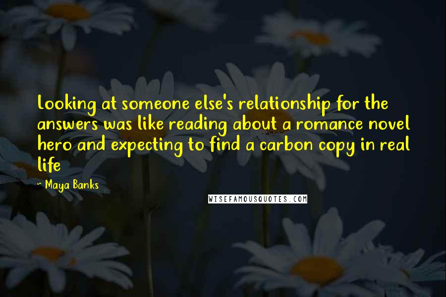 Maya Banks Quotes: Looking at someone else's relationship for the answers was like reading about a romance novel hero and expecting to find a carbon copy in real life