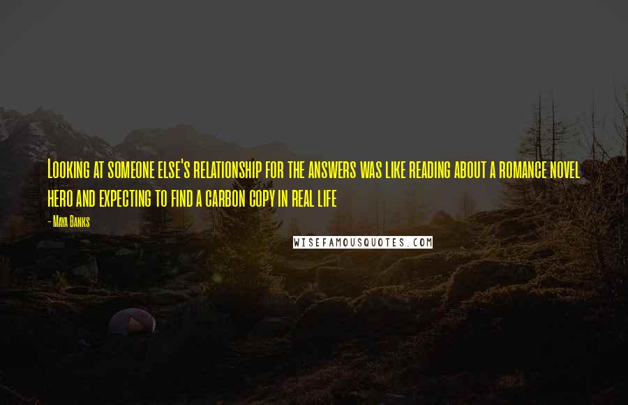 Maya Banks Quotes: Looking at someone else's relationship for the answers was like reading about a romance novel hero and expecting to find a carbon copy in real life