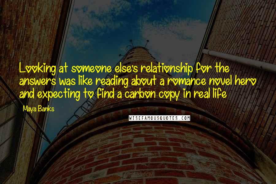 Maya Banks Quotes: Looking at someone else's relationship for the answers was like reading about a romance novel hero and expecting to find a carbon copy in real life