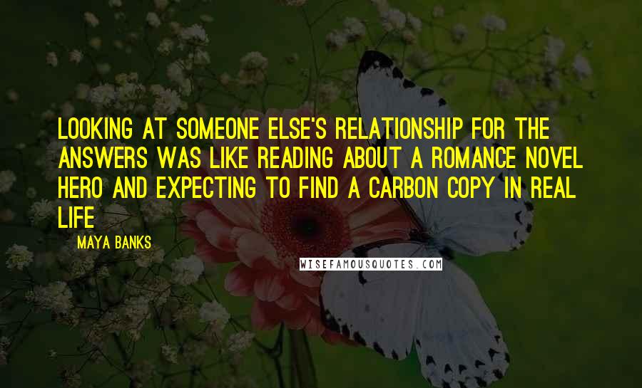 Maya Banks Quotes: Looking at someone else's relationship for the answers was like reading about a romance novel hero and expecting to find a carbon copy in real life